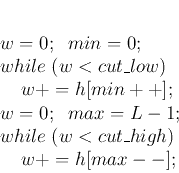 \begin{displaymath}
\par
\; w=0; \;\;min=0;
\par
\; while\; (w<cut\_low)
\par
\;...
...par
\; while\; (w<cut\_high)
\par
\;\;\;\;\; w+=h[max--];
\par
\end{displaymath}