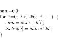 \begin{displaymath}
\par
sum=0.0;
\par
for (i=0;\;\;i<256;\;\;i++)\;\;\{
\par
\;\;\;\;sum=sum+h[i];
\par
\;\;\;\;lookup[i]=sum*255;
\par
\}
\par
\end{displaymath}