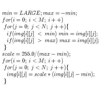 \begin{displaymath}
\par
\;min=LARGE; max=-min;
\par
\;for (i=0;\; i<M;\; i++)
\...
...) \{
\par
\;\;\;\;img[i][j]=scale*(img[i][j]-min);
\par
\;\;\}
\end{displaymath}
